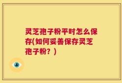 灵芝孢子粉平时怎么保存(如何妥善保存灵芝孢子粉？)