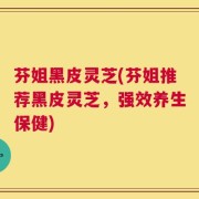 芬姐黑皮灵芝(芬姐推荐黑皮灵芝，强效养生保健)