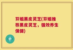 芬姐黑皮灵芝(芬姐推荐黑皮灵芝，强效养生保健)