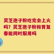 灵芝孢子粉吃完会上火吗？灵芝孢子粉和胃复春能同时服用吗