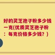 好的灵芝孢子粉多少钱一克(优质灵芝孢子粉：每克价格多少钱？)
