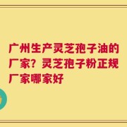 广州生产灵芝孢子油的厂家？灵芝孢子粉正规厂家哪家好