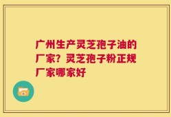 广州生产灵芝孢子油的厂家？灵芝孢子粉正规厂家哪家好