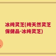 冰纯灵芝(纯天然灵芝保健品－冰纯灵芝)