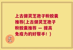 上古健灵芝孢子粉胶囊推荐(上古健灵芝孢子粉胶囊推荐 — 提高免疫力的好帮手！)