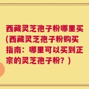 西藏灵芝孢子粉哪里买(西藏灵芝孢子粉购买指南：哪里可以买到正宗的灵芝孢子粉？)