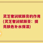 灵芝奢润赋颜膏的作用(灵芝奢润赋颜膏：提亮肤色补水保湿)