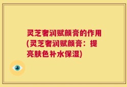灵芝奢润赋颜膏的作用(灵芝奢润赋颜膏：提亮肤色补水保湿)