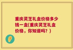 重庆灵芝礼盒价格多少钱一盒(重庆灵芝礼盒价格，你知道吗？)