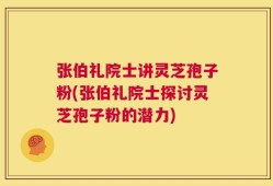 张伯礼院士讲灵芝孢子粉(张伯礼院士探讨灵芝孢子粉的潜力)