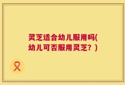 灵芝适合幼儿服用吗(幼儿可否服用灵芝？)