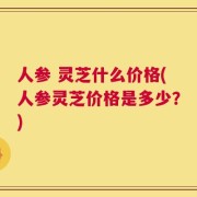 人参 灵芝什么价格(人参灵芝价格是多少？)