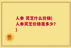 人参 灵芝什么价格(人参灵芝价格是多少？)