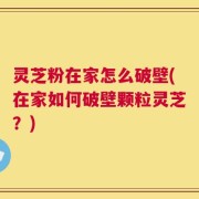 灵芝粉在家怎么破壁(在家如何破壁颗粒灵芝？)