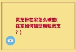 灵芝粉在家怎么破壁(在家如何破壁颗粒灵芝？)