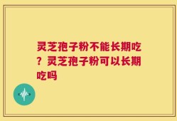 灵芝孢子粉不能长期吃？灵芝孢子粉可以长期吃吗