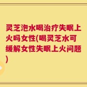 灵芝泡水喝治疗失眠上火吗女性(喝灵芝水可缓解女性失眠上火问题)