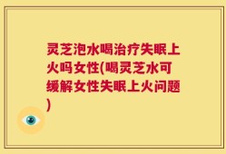 灵芝泡水喝治疗失眠上火吗女性(喝灵芝水可缓解女性失眠上火问题)