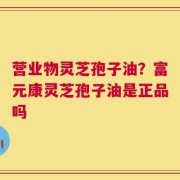 营业物灵芝孢子油？富元康灵芝孢子油是正品吗