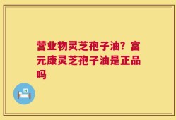 营业物灵芝孢子油？富元康灵芝孢子油是正品吗