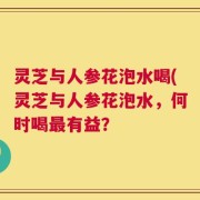 灵芝与人参花泡水喝(灵芝与人参花泡水，何时喝最有益？