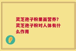 灵芝孢子粉里面营养？灵芝孢子粉对人体有什么作用