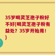35岁喝灵芝孢子粉好不好(喝灵芝孢子粉有益处？35岁开始用！)