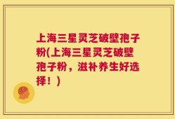 上海三星灵芝破壁孢子粉(上海三星灵芝破壁孢子粉，滋补养生好选择！)