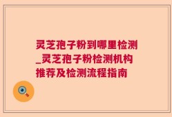 灵芝孢子粉到哪里检测_灵芝孢子粉检测机构推荐及检测流程指南