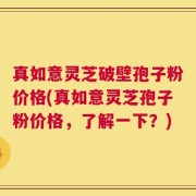 真如意灵芝破壁孢子粉价格(真如意灵芝孢子粉价格，了解一下？)