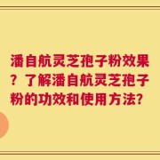 潘自航灵芝孢子粉效果？了解潘自航灵芝孢子粉的功效和使用方法？