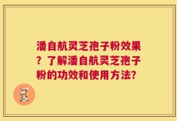 潘自航灵芝孢子粉效果？了解潘自航灵芝孢子粉的功效和使用方法？