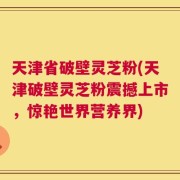 天津省破壁灵芝粉(天津破壁灵芝粉震撼上市，惊艳世界营养界)