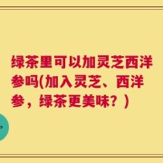 绿茶里可以加灵芝西洋参吗(加入灵芝、西洋参，绿茶更美味？)