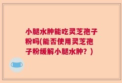 小腿水肿能吃灵芝孢子粉吗(能否使用灵芝孢子粉缓解小腿水肿？)