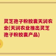 灵芝孢子粉胶囊天润农业(天润农业推出灵芝孢子粉胶囊产品)
