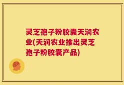 灵芝孢子粉胶囊天润农业(天润农业推出灵芝孢子粉胶囊产品)