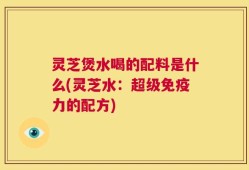 灵芝煲水喝的配料是什么(灵芝水：超级免疫力的配方)