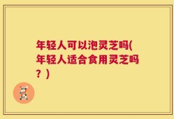 年轻人可以泡灵芝吗(年轻人适合食用灵芝吗？)