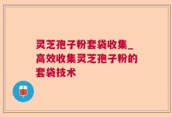 灵芝孢子粉套袋收集_高效收集灵芝孢子粉的套袋技术