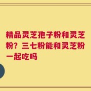 精品灵芝孢子粉和灵芝粉？三七粉能和灵芝粉一起吃吗