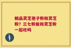 精品灵芝孢子粉和灵芝粉？三七粉能和灵芝粉一起吃吗