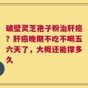 破壁灵芝孢子粉治肝癌？肝癌晚期不吃不喝五六天了，大概还能撑多久