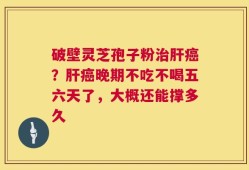 破壁灵芝孢子粉治肝癌？肝癌晚期不吃不喝五六天了，大概还能撑多久