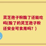 灵芝孢子粉酸了还能吃吗(酸了的灵芝孢子粉还安全可食用吗？)