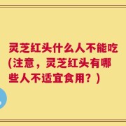 灵芝红头什么人不能吃(注意，灵芝红头有哪些人不适宜食用？)