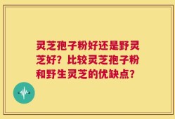 灵芝孢子粉好还是野灵芝好？比较灵芝孢子粉和野生灵芝的优缺点？