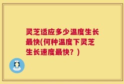 灵芝适应多少温度生长最快(何种温度下灵芝生长速度最快？)