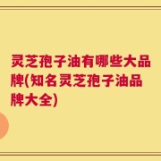 灵芝孢子油有哪些大品牌(知名灵芝孢子油品牌大全)