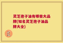 灵芝孢子油有哪些大品牌(知名灵芝孢子油品牌大全)